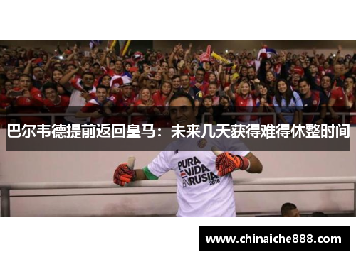 巴尔韦德提前返回皇马：未来几天获得难得休整时间